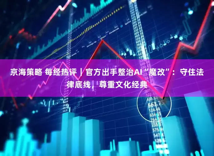 京海策略 每经热评｜官方出手整治AI“魔改”：守住法律底线，尊重文化经典