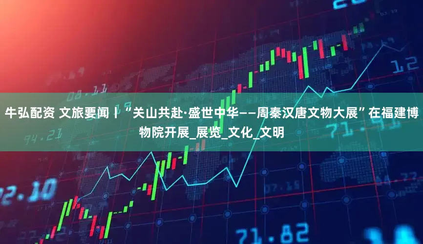 牛弘配资 文旅要闻丨“关山共赴·盛世中华——周秦汉唐文物大展”在福建博物院开展_展览_文化_文明