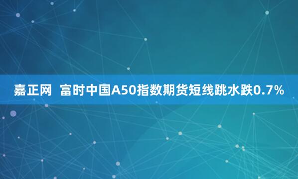 嘉正网  富时中国A50指数期货短线跳水跌0.7%