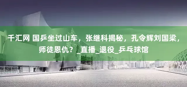 千汇网 国乒坐过山车，张继科揭秘，孔令辉刘国梁，师徒恩仇？_直播_退役_乒乓球馆
