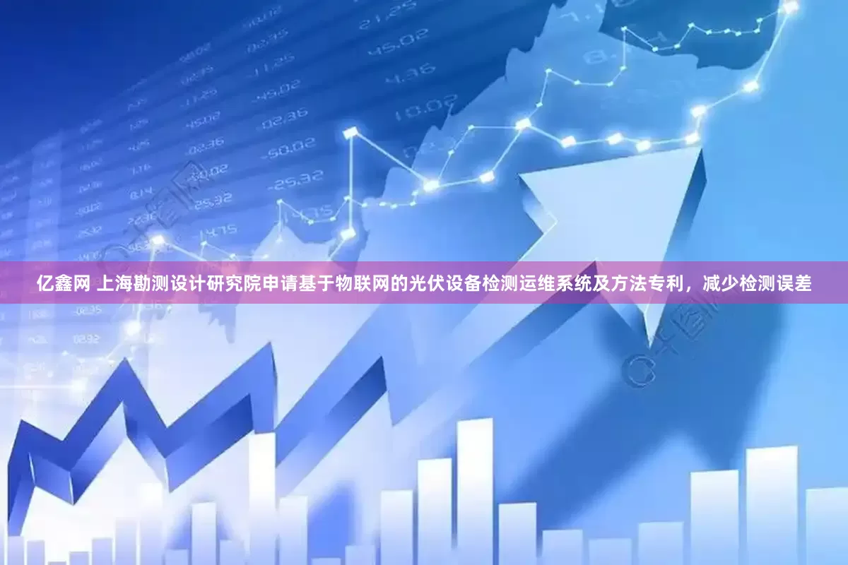 亿鑫网 上海勘测设计研究院申请基于物联网的光伏设备检测运维系统及方法专利，减少检测误差