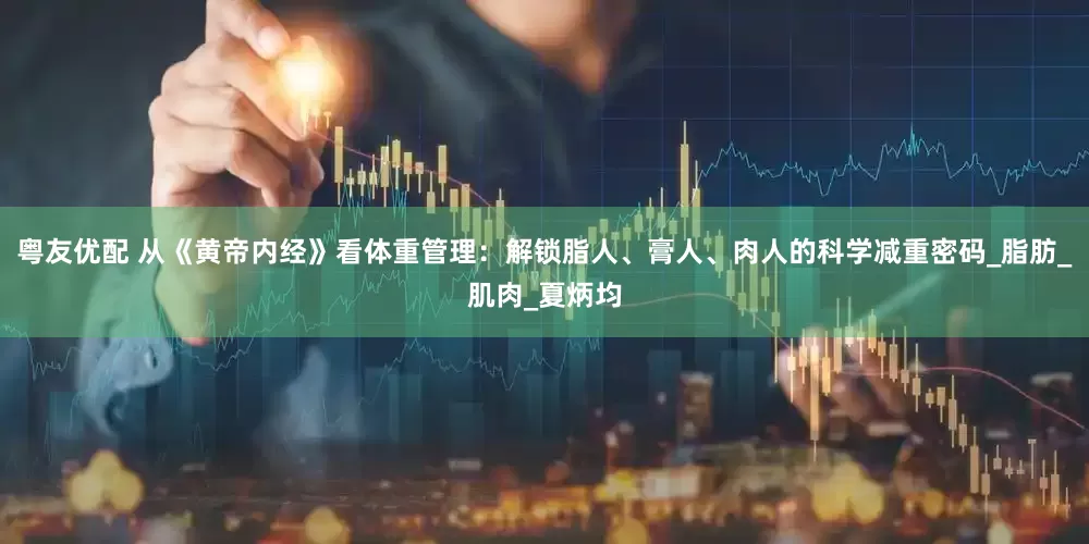 粤友优配 从《黄帝内经》看体重管理：解锁脂人、膏人、肉人的科学减重密码_脂肪_肌肉_夏炳均