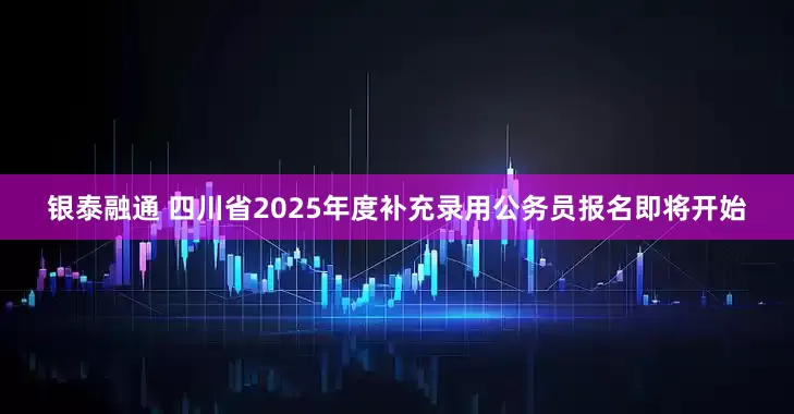银泰融通 四川省2025年度补充录用公务员报名即将开始