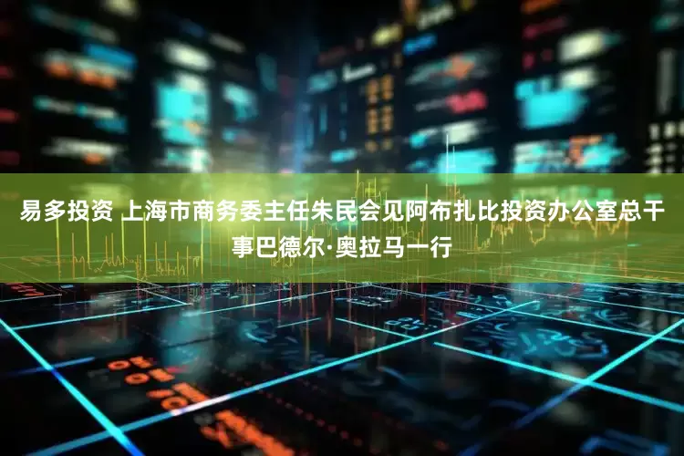 易多投资 上海市商务委主任朱民会见阿布扎比投资办公室总干事巴德尔·奥拉马一行
