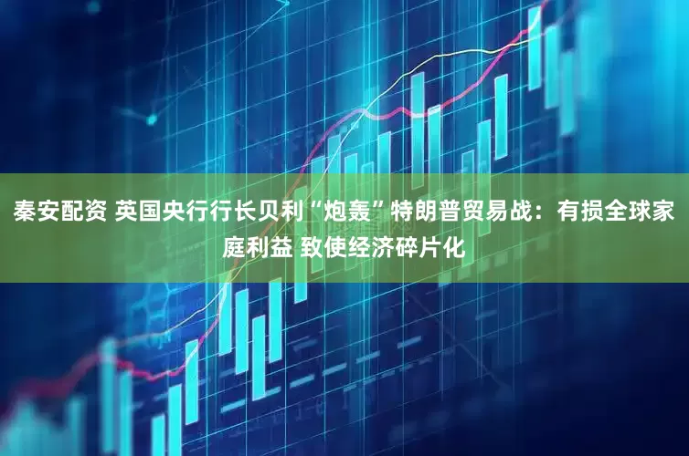 秦安配资 英国央行行长贝利“炮轰”特朗普贸易战：有损全球家庭利益 致使经济碎片化