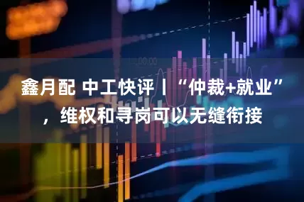 鑫月配 中工快评丨“仲裁+就业”，维权和寻岗可以无缝衔接
