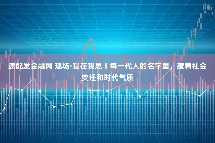 速配发金融网 现场·我在我思丨每一代人的名字里，藏着社会变迁和时代气质