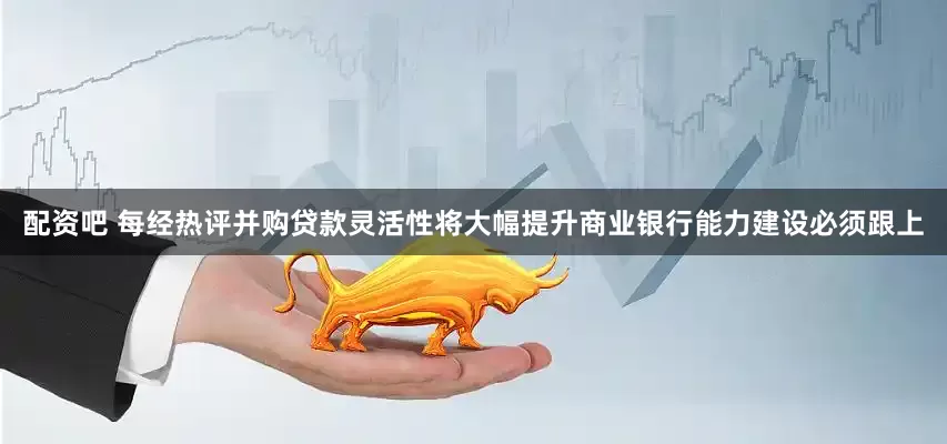 配资吧 每经热评并购贷款灵活性将大幅提升商业银行能力建设必须跟上