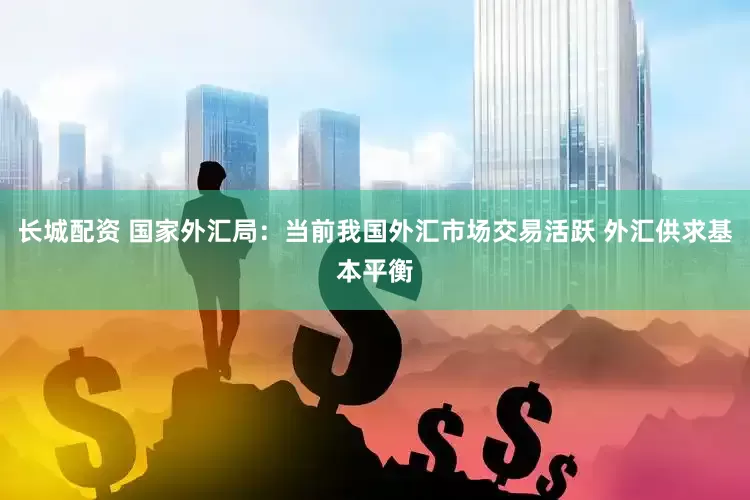 长城配资 国家外汇局：当前我国外汇市场交易活跃 外汇供求基本平衡