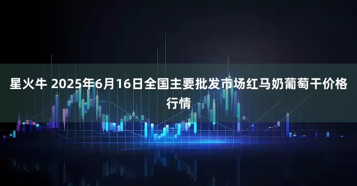 星火牛 2025年6月16日全国主要批发市场红马奶葡萄干价格行情